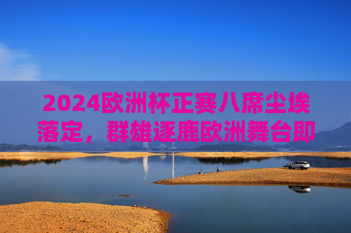 2024欧洲杯正赛八席尘埃落定,群雄逐鹿欧洲舞台即将上演,2024欧洲杯八强尘埃落定,群雄逐鹿欧洲舞台上演