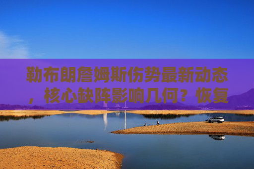 勒布朗詹姆斯伤势最新动态，核心缺阵影响几何？恢复进展引关注，勒布朗詹姆斯伤势最新动态，核心缺阵影响与恢复进展受关注
