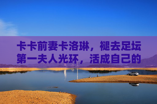 卡卡前妻卡洛琳,褪去足坛第一夫人光环,活成自己的女王,卡洛琳,褪去足坛第一夫人光环,活成自己的女王