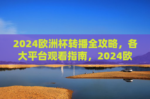 2024欧洲杯转播全攻略，各大平台观看指南，2024欧洲杯转播全攻略，各大平台观看指南