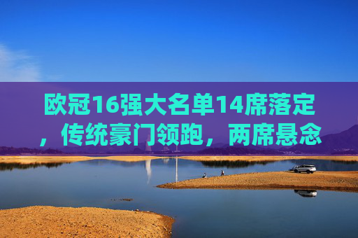 欧冠16强大名单14席落定，传统豪门领跑，两席悬念待决，欧冠16强14席落定，传统豪门领跑，两席悬念待决