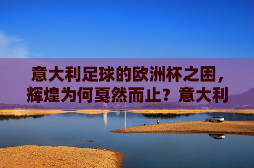 意大利足球的欧洲杯之困,辉煌为何戛然而止?意大利足球欧洲杯,辉煌戛然而止的困境