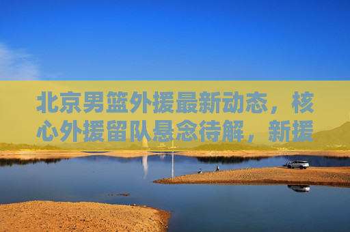 北京男篮外援最新动态,核心外援留队悬念待解,新援试训引关注,新赛季阵容引期待,北京男篮外援动态,核心留队悬念待解,新援试训引阵容期待