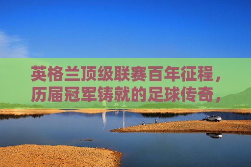 英格兰顶级联赛百年征程，历届冠军铸就的足球传奇，英格兰顶级联赛百年冠军传奇