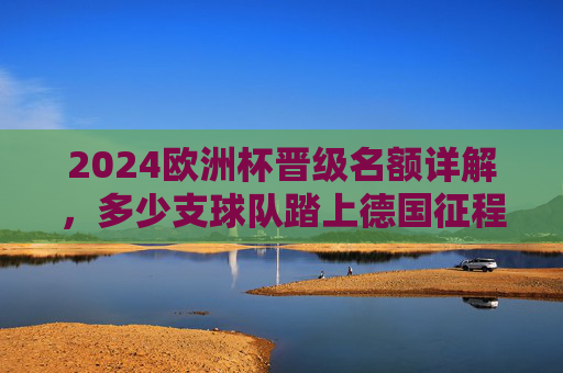 2024欧洲杯晋级名额详解，多少支球队踏上德国征程？2024欧洲杯晋级名额，多少支球队将踏上德国征程？