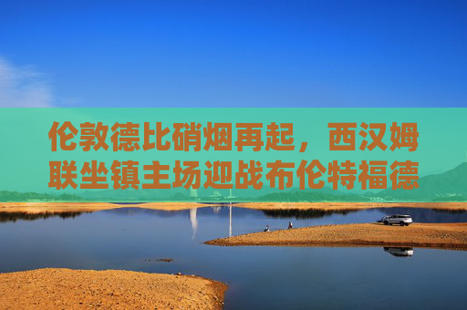 伦敦德比硝烟再起,西汉姆联坐镇主场迎战布伦特福德,铁锤帮能否敲响胜利之钟?伦敦德比硝烟再起,西汉姆联主场迎战布伦特福德