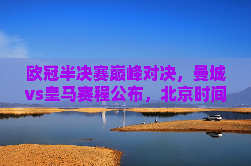 欧冠半决赛巅峰对决，曼城vs皇马赛程公布，北京时间22:00点燃欧战烽火，欧冠半决赛巅峰对决，曼城vs皇马，22:00欧战烽火点燃