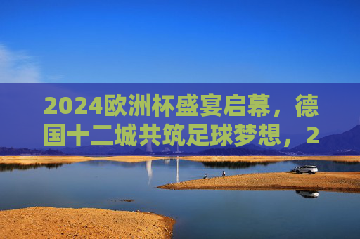 2024欧洲杯盛宴启幕，德国十二城共筑足球梦想，2024欧洲杯盛宴启幕，德国十二城共筑足球梦想