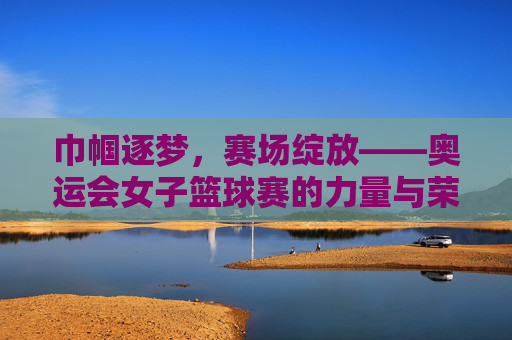 巾帼逐梦，赛场绽放——奥运会女子篮球赛的力量与荣光，奥运巾帼逐梦，篮球赛场绽荣光