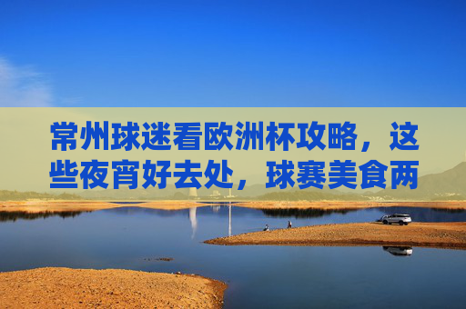 常州球迷看欧洲杯攻略,这些夜宵好去处,球赛美食两不误!常州球迷欧洲杯夜宵攻略,球赛美食两不误!