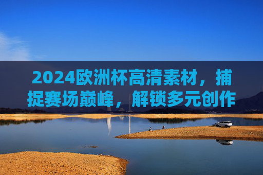2024欧洲杯高清素材，捕捉赛场巅峰，解锁多元创作价值，2024欧洲杯高清素材，捕捉巅峰，解锁多元创作