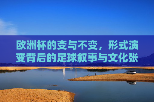 欧洲杯的变与不变,形式演变背后的足球叙事与文化张力,欧洲杯的变与不变,形式演变背后的足球叙事与文化张力
