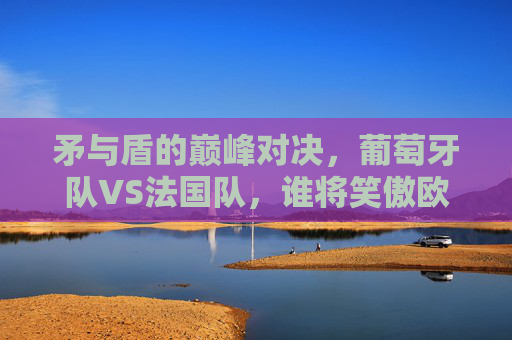 矛与盾的巅峰对决，葡萄牙队VS法国队，谁将笑傲欧洲之巅？葡萄牙VS法国，矛与盾巅峰对决，谁将问鼎欧洲之巅？