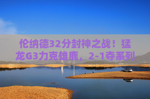 伦纳德32分封神之战!猛龙G3力克雄鹿,2-1夺系列赛主动权,伦纳德32分封神!猛龙G3力克雄鹿2-1夺主动权