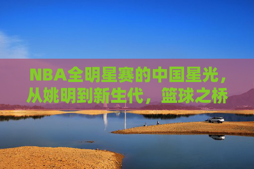 NBA全明星赛的中国星光，从姚明到新生代，篮球之桥的跨越与传承，跨越星光，NBA全明星赛中国球员的传承之路