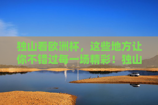 独山看欧洲杯,这些地方让你不错过每一场精彩!独山欧洲杯观赛地,不错过每一场精彩!