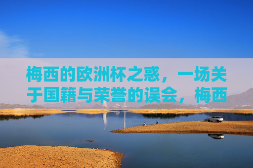 梅西的欧洲杯之惑,一场关于国籍与荣誉的误会,梅西的欧洲杯之惑,国籍与荣誉的误会