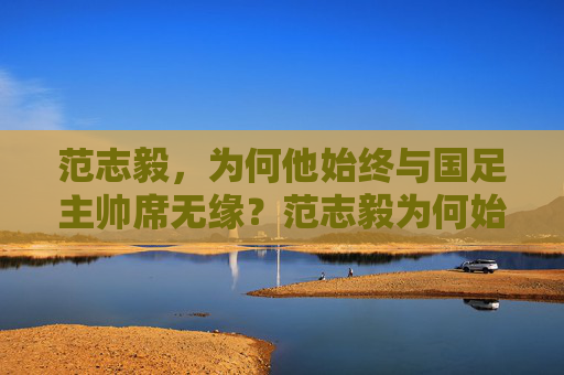 范志毅,为何他始终与国足主帅席无缘?范志毅为何始终无缘国足主帅席?