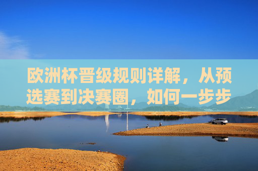 欧洲杯晋级规则详解，从预选赛到决赛圈，如何一步步踏上欧洲之巅？欧洲杯晋级规则详解，从预选赛到决赛圈的登顶之路