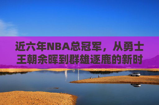 近六年NBA总冠军,从勇士王朝余晖到群雄逐鹿的新时代,近六年NBA总冠军,从勇士余晖到群雄逐鹿新时代