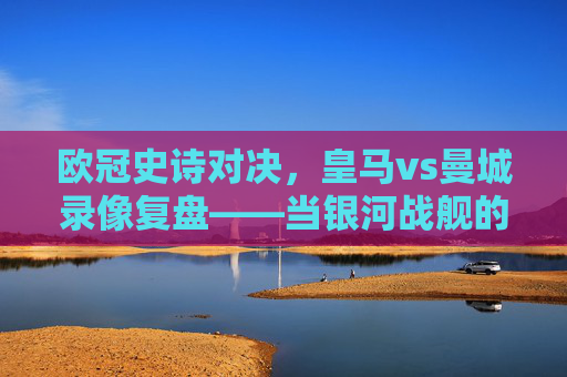 欧冠史诗对决，皇马vs曼城录像复盘——当银河战舰的韧性遇上蓝月军团的精密，欧冠史诗对决复盘，皇马韧性遇上曼城精密——银河战舰与蓝月军团的巅峰碰撞