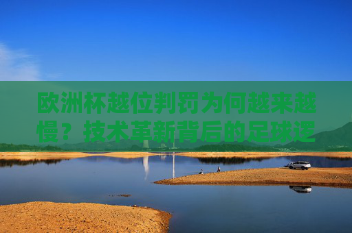 欧洲杯越位判罚为何越来越慢？技术革新背后的足球逻辑，欧洲杯越位判罚变慢，技术革新背后的足球逻辑