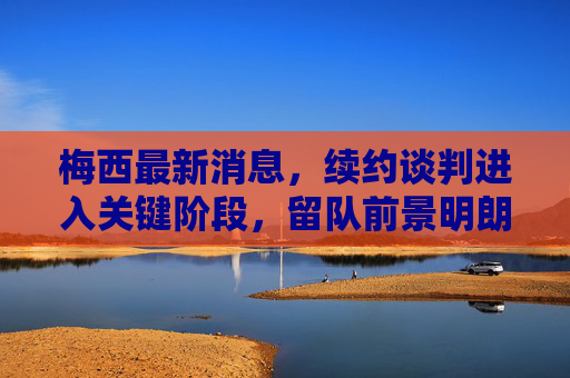 梅西最新消息，续约谈判进入关键阶段，留队前景明朗，梅西续约谈判进入关键阶段，留队前景明朗