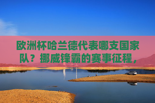 欧洲杯哈兰德代表哪支国家队?挪威锋霸的赛事征程,欧洲杯哈兰德代表挪威,锋霸赛事征程