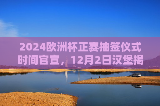 2024欧洲杯正赛抽签仪式时间官宣，12月2日汉堡揭晓，32强分组悬念待解，2024欧洲杯正赛抽签仪式官宣，12月2日汉堡揭晓32强分组