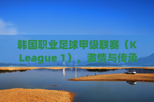 韩国职业足球甲级联赛(K League 1),激情与传承的绿茵舞台,K League 1,激情与传承的绿茵舞台