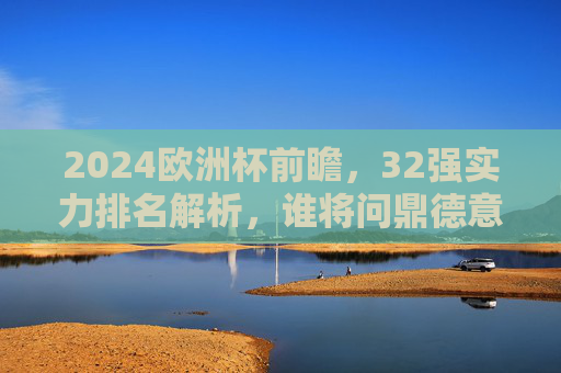 2024欧洲杯前瞻，32强实力排名解析，谁将问鼎德意志？2024欧洲杯前瞻，32强实力排名解析，谁将问鼎德意志？