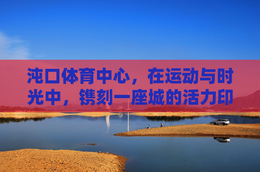 沌口体育中心,在运动与时光中,镌刻一座城的活力印记,沌口体育中心,运动时光镌刻城市活力印记