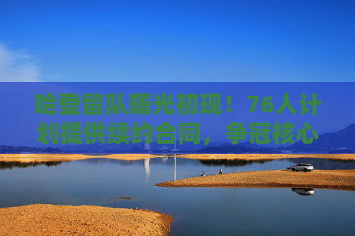 哈登留队曙光初现！76人计划提供续约合同，争冠核心或迎长期合同，哈登留队曙光初现！76人计划提供争冠核心长期续约