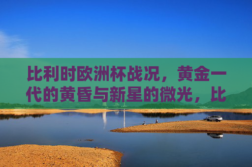 比利时欧洲杯战况,黄金一代的黄昏与新星的微光,比利时欧洲杯,黄金一代黄昏,新星微光乍现