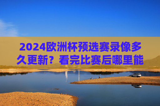 2024欧洲杯预选赛录像多久更新?看完比赛后哪里能看回放?2024欧洲杯预选赛录像更新时间及回放观看渠道