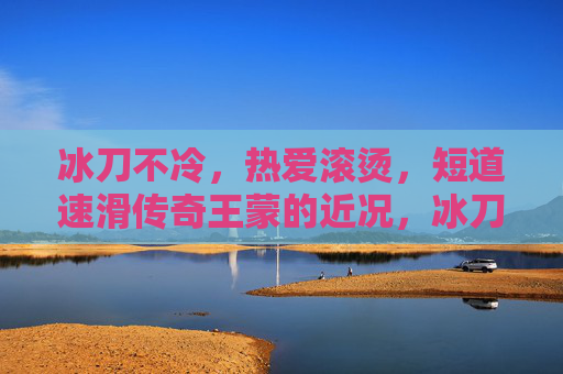 冰刀不冷，热爱滚烫，短道速滑传奇王蒙的近况，冰刀不冷，热爱滚烫，短道速滑传奇王蒙近况