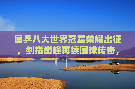 国乒八大世界冠军荣耀出征，剑指巅峰再续国球传奇，国乒八大世界冠军荣耀出征 剑指巅峰再续传奇