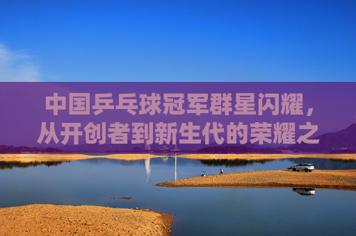 中国乒乓球冠军群星闪耀,从开创者到新生代的荣耀之路,中国乒乓球冠军群星闪耀,从开创者到新生代的荣耀之路