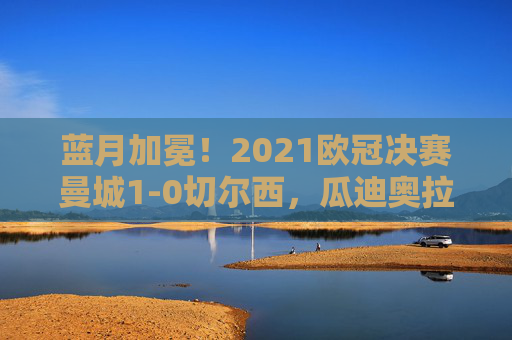 蓝月加冕!2021欧冠决赛曼城1-0切尔西,瓜迪奥拉终圆梦欧洲之巅,蓝月加冕!曼城1-0切尔西夺欧冠,瓜迪奥拉终圆梦欧洲之巅