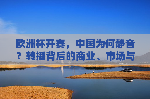 欧洲杯开赛，中国为何静音？转播背后的商业、市场与版权博弈，欧洲杯中国静音，商业、市场与版权的博弈