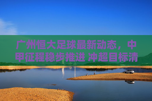 广州恒大足球最新动态,中甲征程稳步推进 冲超目标清晰可期,广州恒大中甲稳步推进 冲超目标清晰可期