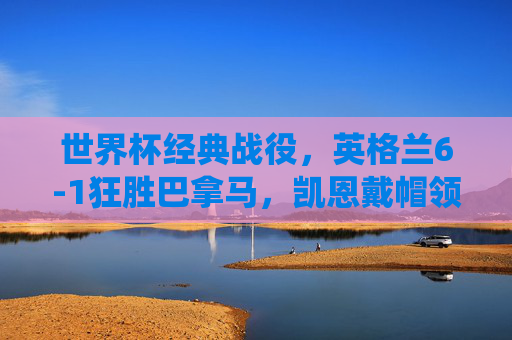 世界杯经典战役，英格兰6-1狂胜巴拿马，凯恩戴帽领衔青春风暴，世界杯经典战役，英格兰6-1狂胜巴拿马，凯恩戴帽领衔青春风暴