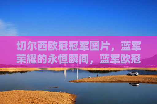 切尔西欧冠冠军图片，蓝军荣耀的永恒瞬间，蓝军欧冠冠军荣耀瞬间