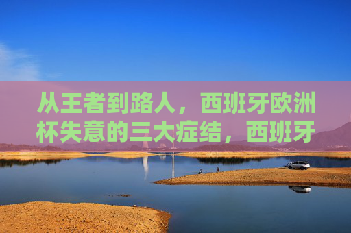 从王者到路人，西班牙欧洲杯失意的三大症结，西班牙欧洲杯从王者到路人，失意的三大症结