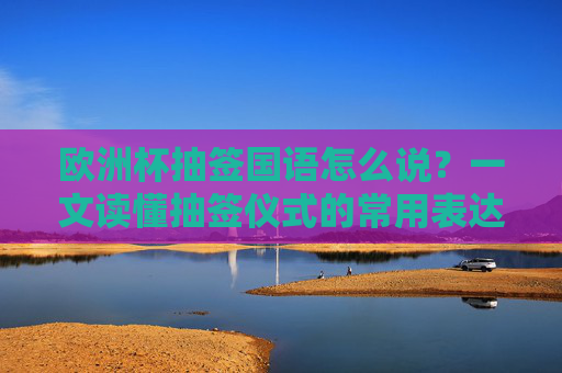 欧洲杯抽签国语怎么说?一文读懂抽签仪式的常用表达,欧洲杯抽签常用表达国语指南