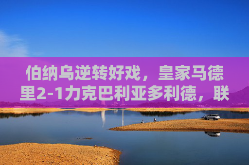 伯纳乌逆转好戏，皇家马德里2-1力克巴利亚多利德，联赛豪取四连胜，伯纳乌逆转好戏，皇马2-1力克巴利亚多利德，联赛豪取四连胜