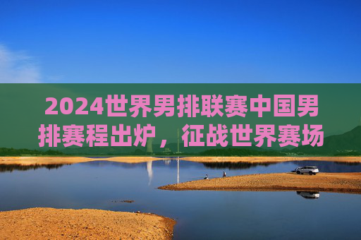 2024世界男排联赛中国男排赛程出炉，征战世界赛场，看点与挑战并存，2024世界男排联赛中国男排赛程出炉 征战世界赛场看点与挑战并存