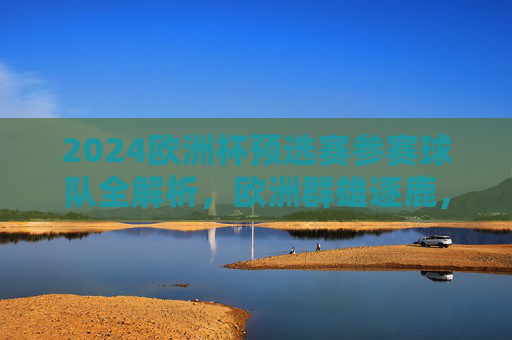 2024欧洲杯预选赛参赛球队全解析，欧洲群雄逐鹿，谁能直击德意志之夏？2024欧洲杯预选赛参赛球队全解析，群雄逐鹿，谁能直击德意志之夏？