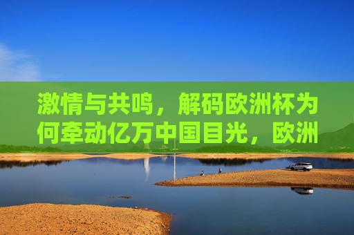 激情与共鸣，解码欧洲杯为何牵动亿万中国目光，欧洲杯，激情共鸣牵动亿万中国目光