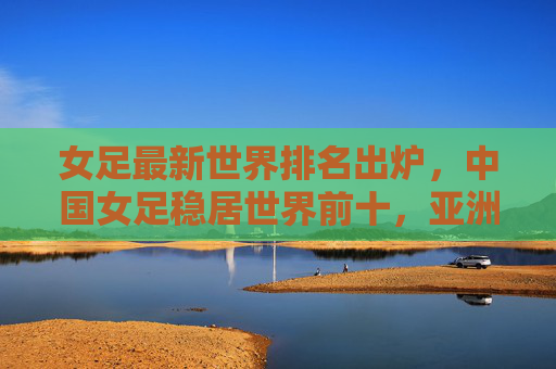 女足最新世界排名出炉，中国女足稳居世界前十，亚洲竞争力持续提升，女足最新世界排名出炉，中国稳居前十，亚洲竞争力持续提升
